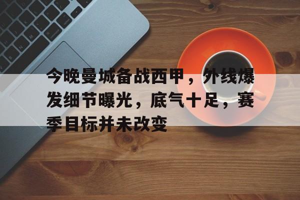 英雄联盟赔率-今晚曼城备战西甲，外线爆发细节曝光，底气十足，赛季目标并未改变的简单介绍